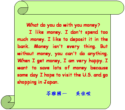 書卷 (垂直):  
      What do you do with you money?
       I like money. I don't spend too much money. I like to deposit it in the bank. Money isn't every thing. But without money, you can't do anything. When I get money, I am very happy. I want to save lots of money because someday I hope to visit the U.S. and go shopping in Japan.
                       苓雅國一   吳佳峻
    
                               
 
