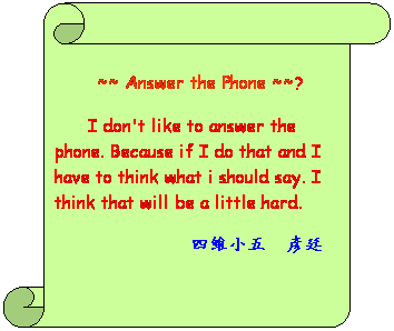 書卷 (垂直):  
 ~~ Answer the Phone ~~?
 
      I don't like to answer the phone. Because if I do that and I have to think what I should say. I think that will be a little hard.
            四維小五  彥廷
 
 
          
